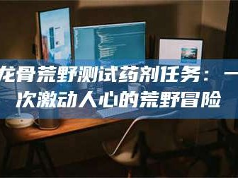日照龙骨荒野测试药剂任务：一次激动人心的荒野冒险